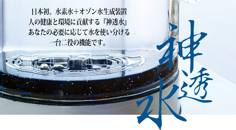 日本初。水素水＋オゾン水生成装置人の健康と環境に貢献する『神透水』あなたの必要に応じて水を使い分ける一台二役の機能です